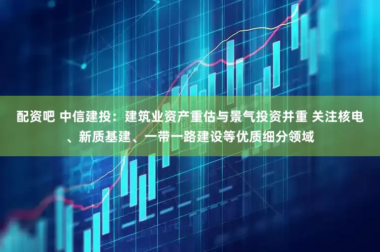 配资吧 中信建投：建筑业资产重估与景气投资并重 关注核电、新质基建、一带一路建设等优质细分领域