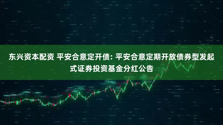 东兴资本配资 平安合意定开债: 平安合意定期开放债券型发起式证券投资基金分红公告