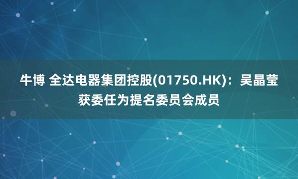 牛博 全达电器集团控股(01750.HK)：吴晶莹获委任为提名委员会成员