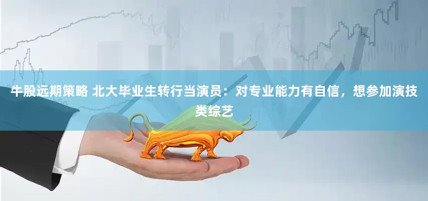 牛股远期策略 北大毕业生转行当演员：对专业能力有自信，想参加演技类综艺