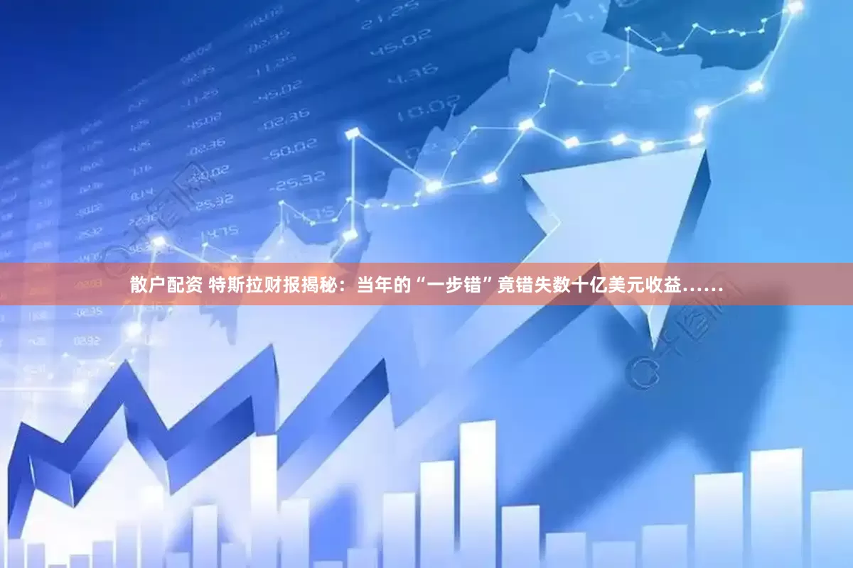 散户配资 特斯拉财报揭秘：当年的“一步错”竟错失数十亿美元收益……