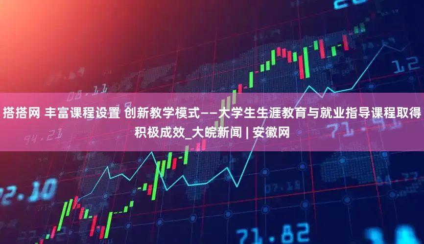 搭搭网 丰富课程设置 创新教学模式——大学生生涯教育与就业指导课程取得积极成效_大皖新闻 | 安徽网