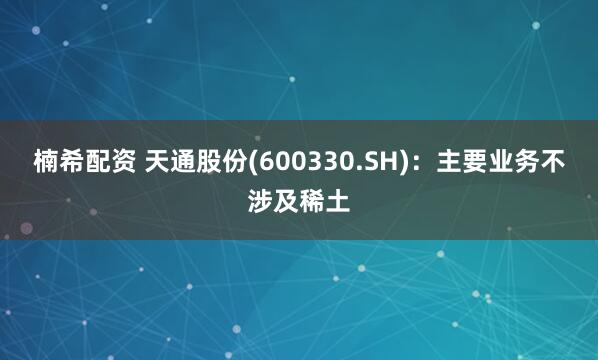 楠希配资 天通股份(600330.SH)：主要业务不涉及稀土