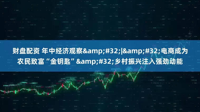财盘配资 年中经济观察&#32;|&#32;电商成为农民致富“金钥匙”&#32;乡村振兴注入强劲动能