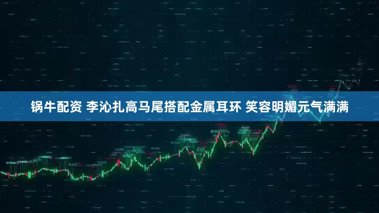 锅牛配资 李沁扎高马尾搭配金属耳环 笑容明媚元气满满