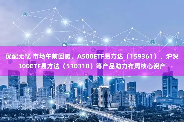 优配无忧 市场午前回暖，A500ETF易方达（159361）、沪深300ETF易方达（510310）等产品助力布局核心资产