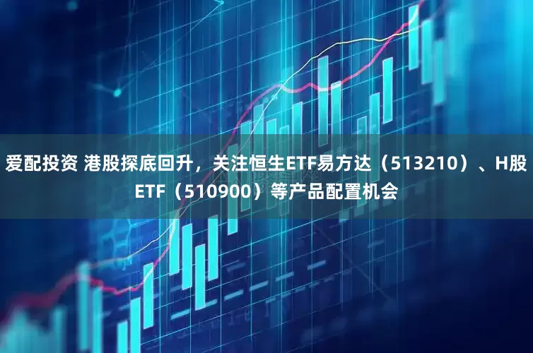 爱配投资 港股探底回升，关注恒生ETF易方达（513210）、H股ETF（510900）等产品配置机会