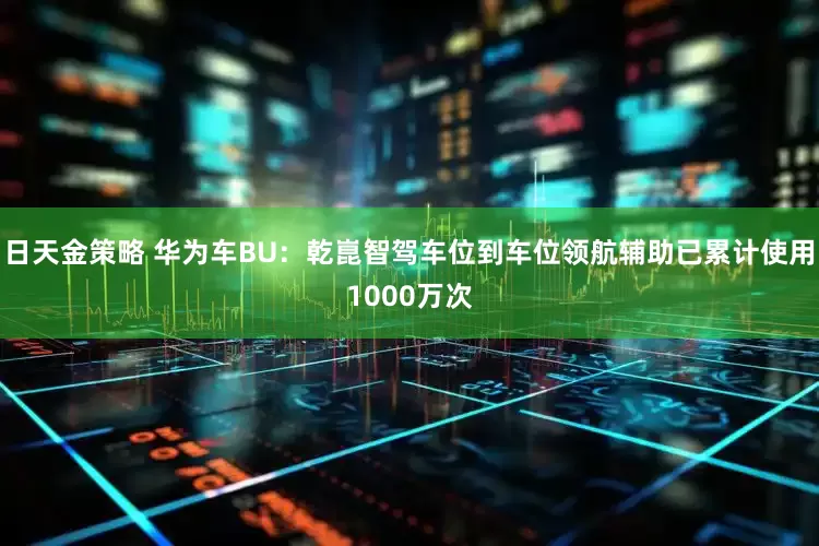 日天金策略 华为车BU：乾崑智驾车位到车位领航辅助已累计使用1000万次