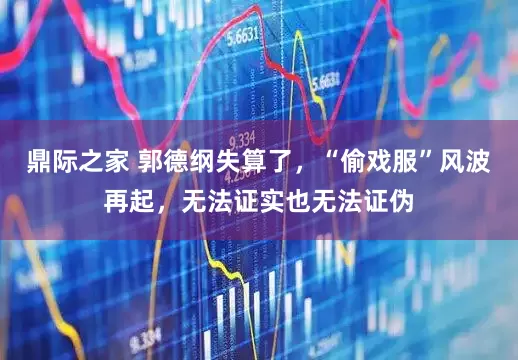 鼎际之家 郭德纲失算了，“偷戏服”风波再起，无法证实也无法证伪