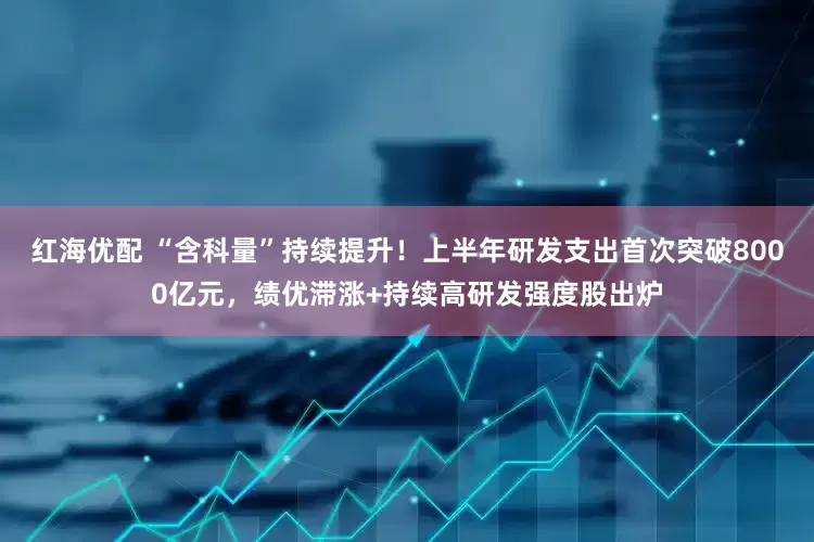 红海优配 “含科量”持续提升！上半年研发支出首次突破8000亿元，绩优滞涨+持续高研发强度股出炉