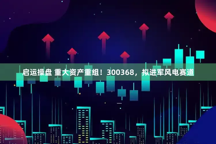 启运操盘 重大资产重组！300368，拟进军风电赛道