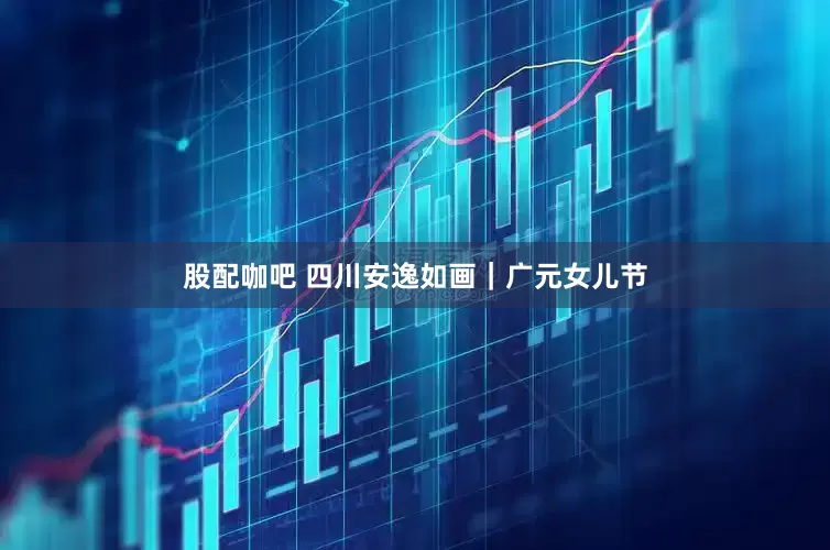 股配咖吧 四川安逸如画｜广元女儿节