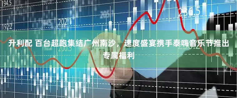 升利配 百台超跑集结广州南沙，速度盛宴携手泰嗨音乐节推出专属福利
