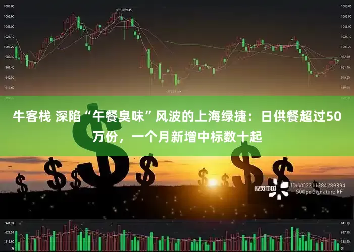 牛客栈 深陷“午餐臭味”风波的上海绿捷：日供餐超过50万份，一个月新增中标数十起