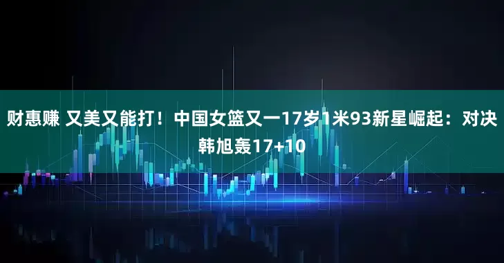 财惠赚 又美又能打！中国女篮又一17岁1米93新星崛起：对决韩旭轰17+10