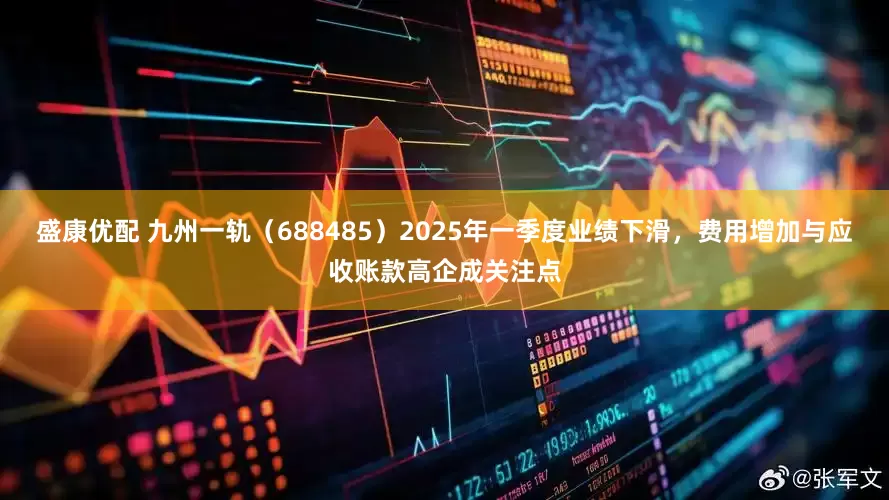 盛康优配 九州一轨（688485）2025年一季度业绩下滑，费用增加与应收账款高企成关注点
