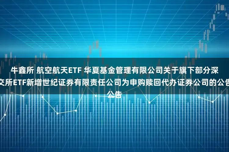 牛鑫所 航空航天ETF 华夏基金管理有限公司关于旗下部分深交所ETF新增世纪证券有限责任公司为申购赎回代办证券公司的公告