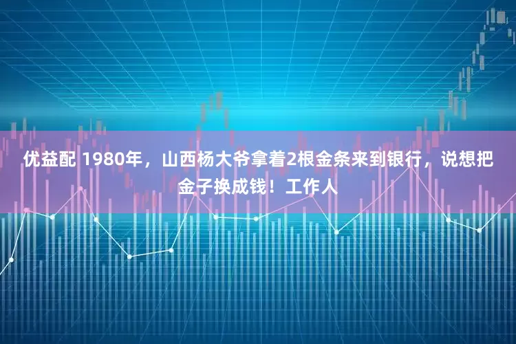 优益配 1980年，山西杨大爷拿着2根金条来到银行，说想把金子换成钱！工作人