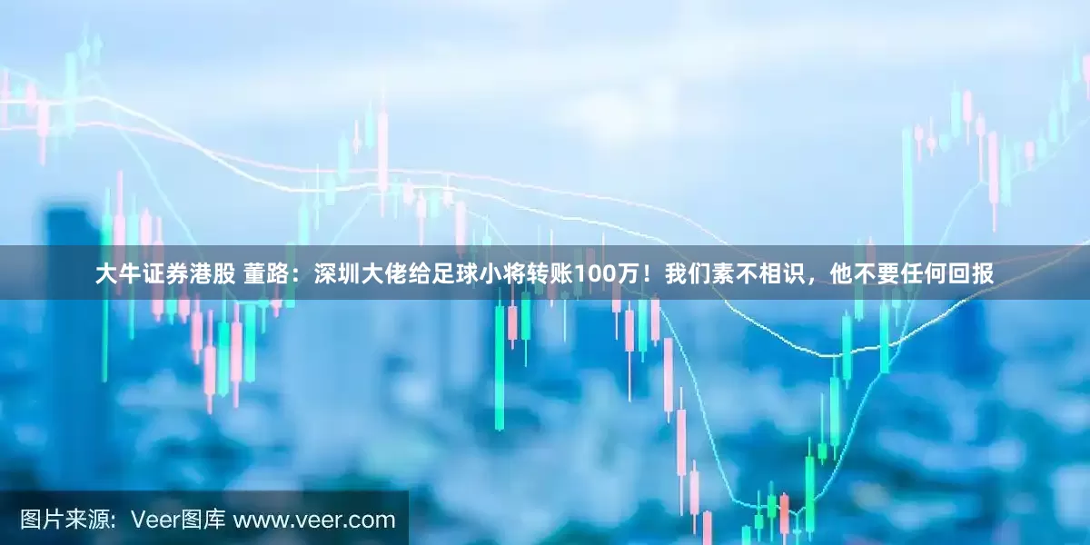 大牛证券港股 董路：深圳大佬给足球小将转账100万！我们素不相识，他不要任何回报