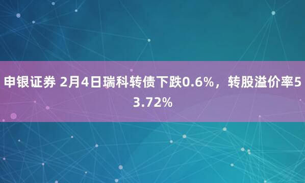 申银证券 2月4日瑞科转债下跌0.6%，转股溢价率53.72%